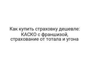 Как купить страховку дешевле: КАСКО с франшизой, страхование от тотала и угона